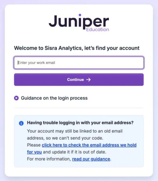 The Sisra Analytics sign-in page. Under the Juniper Education logo it reads Welcome to Sisra Analytics, let's find your account, with an Enter your work email box, a Continue button and Guidance on the login process. Below is a box headed Having trouble logging in with your email address?, with a link to check the email address held.